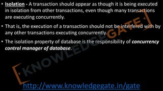 http://www.knowledgegate.in/gate
• Isolation - A transaction should appear as though it is being executed
in isolation from other transactions, even though many transactions
are executing concurrently.
• That is, the execution of a transaction should not be interfered with by
any other transactions executing concurrently.
• The isolation property of database is the responsibility of concurrency
control manager of database.
 