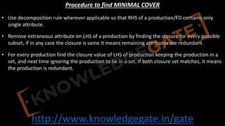 http://www.knowledgegate.in/gate
Procedure to find MINIMAL COVER
• Use decomposition rule wherever applicable so that RHS of a production/FD contains only
single attribute.
• Remove extraneous attribute on LHS of a production by finding the closure for every possible
subset, if in any case the closure is same it means remaining attributes are redundant.
• For every production find the closure value of LHS of production keeping the production in a
set, and next time ignoring the production to be in a set. If both closure set matches, it means
the production is redundant.
 