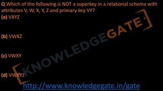 http://www.knowledgegate.in/gate
Q Which of the following is NOT a superkey in a relational schema with
attributes V, W, X, Y, Z and primary key VY?
(a) VXYZ
(b) VWXZ
(c) VWXY
(d) VWXYZ
 