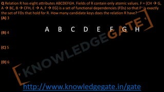 http://www.knowledgegate.in/gate
Q Relation R has eight attributes ABCDEFGH. Fields of R contain only atomic values. F = {CH à G,
A à BC, B à CFH, E à A, F à EG} is a set of functional dependencies (FDs) so that F+ is exactly
the set of FDs that hold for R. How many candidate keys does the relation R have?
(A) 3
(B) 4
(C) 5
(D) 6
A B C D E F G H
 