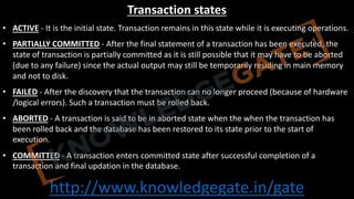 http://www.knowledgegate.in/gate
Transaction states
• ACTIVE - It is the initial state. Transaction remains in this state while it is executing operations.
• PARTIALLY COMMITTED - After the final statement of a transaction has been executed, the
state of transaction is partially committed as it is still possible that it may have to be aborted
(due to any failure) since the actual output may still be temporarily residing in main memory
and not to disk.
• FAILED - After the discovery that the transaction can no longer proceed (because of hardware
/logical errors). Such a transaction must be rolled back.
• ABORTED - A transaction is said to be in aborted state when the when the transaction has
been rolled back and the database has been restored to its state prior to the start of
execution.
• COMMITTED - A transaction enters committed state after successful completion of a
transaction and final updation in the database.
 