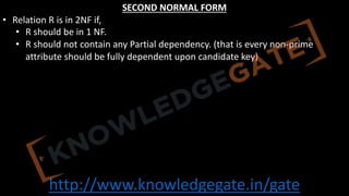 http://www.knowledgegate.in/gate
SECOND NORMAL FORM
• Relation R is in 2NF if,
• R should be in 1 NF.
• R should not contain any Partial dependency. (that is every non-prime
attribute should be fully dependent upon candidate key)
 