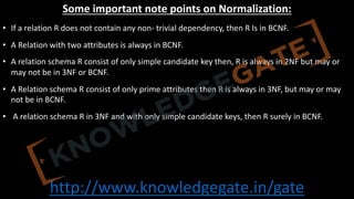http://www.knowledgegate.in/gate
Some important note points on Normalization:
• If a relation R does not contain any non- trivial dependency, then R Is in BCNF.
• A Relation with two attributes is always in BCNF.
• A relation schema R consist of only simple candidate key then, R is always in 2NF but may or
may not be in 3NF or BCNF.
• A Relation schema R consist of only prime attributes then R is always in 3NF, but may or may
not be in BCNF.
• A relation schema R in 3NF and with only simple candidate keys, then R surely in BCNF.
 