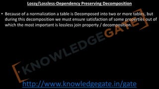 http://www.knowledgegate.in/gate
Lossy/Lossless-Dependency Preserving Decomposition
• Because of a normalization a table is Decomposed into two or more tables, but
during this decomposition we must ensure satisfaction of some properties out of
which the most important is lossless join property / decomposition.
 