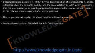 http://www.knowledgegate.in/gate
• Decomposition is lossless if R1 ⋈ R2 = R "The decomposition of relation R into R1 and R2
is lossless when the join of R1 and R2 yield the same relation as in R." which guarantees
that the spurious (extra or less) tuple generation problem does not occur with respect
to the relation schemas created after decomposition.
• This property is extremely critical and must be achieved at any cost.
• lossless Decomposition / NonAdditive Join Decomposition
 