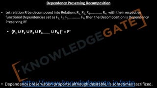 http://www.knowledgegate.in/gate
Dependency Preserving Decomposition
• Let relation R be decomposed into Relations R1, R2, R3…………. RN with their respective
functional Dependencies set as F1, F2, F3…………. FN, then the Decomposition is Dependency
Preserving iff
• {F1 ∪ F2 ∪ F3 ∪ F4………. ∪ FN }+ = F+
• Dependency preservation property, although desirable, is sometimes sacrificed.
 