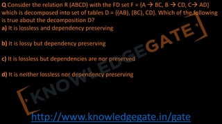 http://www.knowledgegate.in/gate
Q Consider the relation R (ABCD) with the FD set F = {A à BC, B à CD, Cà AD}
which is decomposed into set of tables D = {(AB), (BC), CD}. Which of the following
is true about the decomposition D?
a) It is lossless and dependency preserving
b) It is lossy but dependency preserving
c) It is lossless but dependencies are nor preserved
d) It is neither lossless nor dependency preserving
 