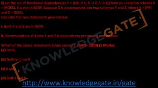 http://www.knowledgegate.in/gate
Q Let the set of functional dependencies F = {QR → S, R → P, S → Q} hold on a relation schema X
= (PQRS). X is not in BCNF. Suppose X is decomposed into two schemas Y and Z, where Y = (PR)
and Z = (QRS).
Consider the two statements given below.
I. Both Y and Z are in BCNF
II. Decomposition of X into Y and Z is dependency preserving and lossless
Which of the above statements is/are correct? (GATE- 2019) (1 Marks)
(a) I only
(b) Neither I nor II
(c) II only
(d) Both I and II
 
