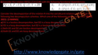 http://www.knowledgegate.in/gate
Q Consider the relation R(P,Q,S,T,X,Y,Z,W) with the following functional dependencies.
Consider the decomposition of the relation R into the constituent relations according to the
following two decomposition schemes. Which one of the following options is correct? (GATE
2021) (2 MARKS)
a) D1 is a lossless decomposition, but D2 is a lossy decomposition
b) D1 is a lossy decomposition, but D2 is a lossless decomposition
c) Both D1 and D2 are lossless decompositions
d) Both D1 and D2 are lossy decompositions
 