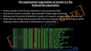 http://www.knowledgegate.in/gate
File organization/ organization of records in a file
Ordered file organization
• All the records in the file are ordered on some search key field.
• Here binary search is possible. (give example of book page searching)
• Maintenance (insertion & deletion) is costly, as it requires reorganization of entire file.
• Notes that we will get binary search only if we are using that key for searching on which
indexing is done, otherwise it will behave as unsorted file
 
