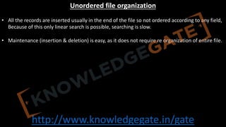 http://www.knowledgegate.in/gate
Unordered file organization
• All the records are inserted usually in the end of the file so not ordered according to any field,
Because of this only linear search is possible, searching is slow.
• Maintenance (insertion & deletion) is easy, as it does not require re organization of entire file.
 