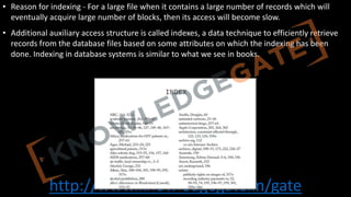 http://www.knowledgegate.in/gate
• Reason for indexing - For a large file when it contains a large number of records which will
eventually acquire large number of blocks, then its access will become slow.
• Additional auxiliary access structure is called indexes, a data technique to efficiently retrieve
records from the database files based on some attributes on which the indexing has been
done. Indexing in database systems is similar to what we see in books.
 
