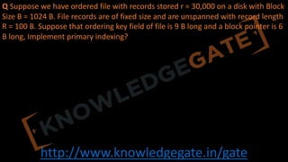 http://www.knowledgegate.in/gate
Q Suppose we have ordered file with records stored r = 30,000 on a disk with Block
Size B = 1024 B. File records are of fixed size and are unspanned with record length
R = 100 B. Suppose that ordering key field of file is 9 B long and a block pointer is 6
B long, Implement primary indexing?
 
