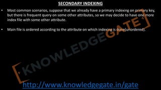 http://www.knowledgegate.in/gate
SECONDARY INDEXING
• Most common scenarios, suppose that we already have a primary indexing on primary key,
but there is frequent query on some other attributes, so we may decide to have one more
index file with some other attribute.
• Main file is ordered according to the attribute on which indexing is done(unordered).
 