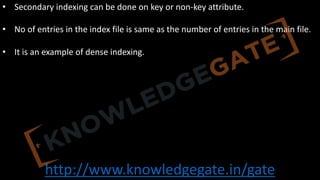 http://www.knowledgegate.in/gate
• Secondary indexing can be done on key or non-key attribute.
• No of entries in the index file is same as the number of entries in the main file.
• It is an example of dense indexing.
 