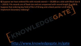 http://www.knowledgegate.in/gate
Q Suppose we have ordered file with records stored r = 30,000 on a disk with Block Size B
= 1024 B. File records are of fixed size and are unspanned with record length R = 100 B.
Suppose that ordering key field of file is 9 B long and a block pointer is 6 B long,
Implement Secondary indexing?
 