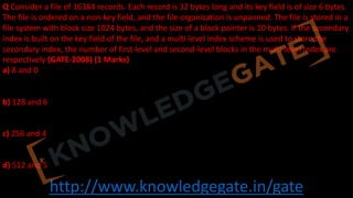 http://www.knowledgegate.in/gate
Q Consider a file of 16384 records. Each record is 32 bytes long and its key field is of size 6 bytes.
The file is ordered on a non-key field, and the file organization is unpanned. The file is stored in a
file system with block size 1024 bytes, and the size of a block pointer is 10 bytes. If the secondary
index is built on the key field of the file, and a multi-level index scheme is used to store the
secondary index, the number of first-level and second-level blocks in the multi-level index are
respectively (GATE-2008) (1 Marks)
a) 8 and 0
b) 128 and 6
c) 256 and 4
d) 512 and 5
 