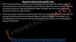 http://www.knowledgegate.in/gate
Reason to have B tree and B+ tree
• After studying indexing in detail now we understand that an index file is always sorted in
nature and will be searched frequently, and sometimes index files can be so large that even
we want to index the index file (Multilevel index), therefore we must search best data
structure to meet our requirements.
• There are number of options in data structure like array, stack, link list, graph, table etc. but
we want a data structure which support frequent insertion deletion, and modify it self
accordingly but at the same time also provide speed search and give us the advantage of
having a sorted data.
 