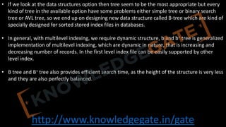 http://www.knowledgegate.in/gate
• If we look at the data structures option then tree seem to be the most appropriate but every
kind of tree in the available option have some problems either simple tree or binary search
tree or AVL tree, so we end up on designing new data structure called B-tree which are kind of
specially designed for sorted stored index files in databases.
• In general, with multilevel indexing, we require dynamic structure, b and b+ tree is generalized
implementation of multilevel indexing, which are dynamic in nature, that is increasing and
decreasing number of records. In the first level index file can be easily supported by other
level index.
• B tree and B+ tree also provides efficient search time, as the height of the structure is very less
and they are also perfectly balanced.
 