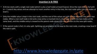 http://www.knowledgegate.in/gate
Insertion in B-TREE
• A B-tree starts with a single root node (which is also a leaf node) at level 0 (zero). Once the root node is full with
m – 1 search key values and we attempt to insert another entry in the tree, the root node splits into two nodes at
level 1.
• Only the middle value is kept in the root node, and the rest of the values are split evenly between the other two
nodes. When a non-roof node is full and a new entry is inserted into it, that node is split into two nodes at the
same level, and the middle entry is moved to the parent node along with two pointers to the new split nodes.
• If the parent node is full, it is also split. Splitting can propagate all the way to the root node, creating a new level if
the root is split.
 