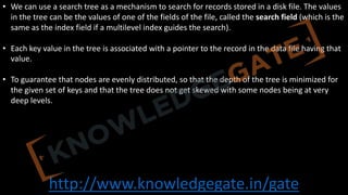 http://www.knowledgegate.in/gate
• We can use a search tree as a mechanism to search for records stored in a disk file. The values
in the tree can be the values of one of the fields of the file, called the search field (which is the
same as the index field if a multilevel index guides the search).
• Each key value in the tree is associated with a pointer to the record in the data file having that
value.
• To guarantee that nodes are evenly distributed, so that the depth of the tree is minimized for
the given set of keys and that the tree does not get skewed with some nodes being at very
deep levels.
 