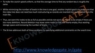 http://www.knowledgegate.in/gate
• To make the search speed uniform, so that the average time to find any random key is roughly the
same
• While minimizing the number of levels in the tree is one goal, another implicit goal is to make sure that
the index tree does not need too much restructuring as records are inserted into and deleted from the
main file.
• Thus, we want the nodes to be as full as possible and do not want any nodes to be empty if there are
too many deletions. Record deletion may leave some nodes in the tree nearly empty, thus wasting
storage space and increasing the number of levels.
• The B-tree addresses both of these problems by specifying additional constraints on the search tree.
 