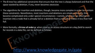 http://www.knowledgegate.in/gate
• The B-tree has additional constraints that ensure that the tree is always balanced and that the
space wasted by deletion, if any, never becomes excessive.
• The algorithms for insertion and deletion, though, become more complex in order to maintain
these constraints. Nonetheless, most insertions and deletions are simple processes; they
become complicated only under special circumstances—namely, whenever we attempt an
insertion into a node that is already full or a deletion from a node that makes it less than half
full.
• More formally, a B-tree of order p, when used as an access structure on a key field to search
for records in a data file, can be defined as follows:
 
