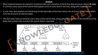 http://www.knowledgegate.in/gate
Analysis
• Most implementations of a dynamic multilevel index use a variation of the B-tree data structure called a B+-tree.
In a B-tree, every value of the search field appears once at some level in the tree, along with a data pointer.
• In a B+-tree, data pointers are stored only at the leaf nodes of the tree; hence, the structure of leaf nodes differs
from the structure of internal nodes.
• The leaf nodes have an entry for every value of the search field, along with a data pointer to the record (or to the
block that contains this record) if the search field is a key field.
 