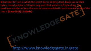 http://www.knowledgegate.in/gate
Q Consider B+ tree in which the search key is 12 bytes long, block size is 1024
bytes, record pointer is 10 bytes long and block pointer is 8 bytes long. The
maximum number of keys that can be accommodated in each non-leaf node of the
tree is (Gate-2015) (2 Marks)
 