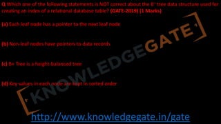 http://www.knowledgegate.in/gate
Q Which one of the following statements is NOT correct about the B+ tree data structure used for
creating an index of a relational database table? (GATE-2019) (1 Marks)
(a) Each leaf node has a pointer to the next leaf node
(b) Non-leaf nodes have pointers to data records
(c) B+ Tree is a height-balanced tree
(d) Key values in each node are kept in sorted order
 
