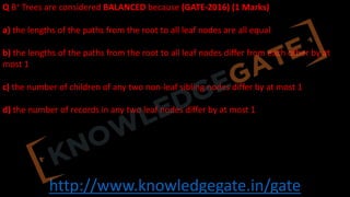 http://www.knowledgegate.in/gate
Q B+ Trees are considered BALANCED because (GATE-2016) (1 Marks)
a) the lengths of the paths from the root to all leaf nodes are all equal
b) the lengths of the paths from the root to all leaf nodes differ from each other by at
most 1
c) the number of children of any two non-leaf sibling nodes differ by at most 1
d) the number of records in any two leaf nodes differ by at most 1
 
