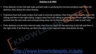 http://www.knowledgegate.in/gate
Deletion in B-TREE
• If the deletion is from the leaf node and leaf node is satisfying the minimal condition even after the
deletion, then delete the value directly.
• If deletion from leaf node renders leaf node in minimal condition, then first search the extra key in left
sibling and then in the right sibling. Largest value from left sibling or smallest value from right sibling is
pushed into the root node and corresponding value can be fetched from parent node to leaf node.
• If the deletion is to be from internal node, then first we check for the extra key in the left and then in
the right child. If we find one, we fetch the value in the required node. And delete the key.
 