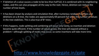 http://www.knowledgegate.in/gate
• If deletion of a value causes a node to be less than half full, it is combined with its neighboring
nodes, and this can also propagate all the way to the root. Hence, deletion can reduce the
number of tree levels.
• It has been shown by analysis and simulation that, after numerous random insertions and
deletions on a B-tree, the nodes are approximately 69 percent full when the number of values
in the tree stabilizes. This is also true of B+ trees.
• If this happens, node splitting and combining will occur only rarely, so insertion and deletion
become quite efficient. If the number of values grows, the tree will expand without a
problem—although splitting of nodes may occur, so some insertions will take more time.
 