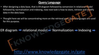 http://www.knowledgegate.in/gate
Query Language
• After designing a data base, that is ER diagram followed by conversion in relational model
followed by normalization and indexing, now next task is how to store, retrieve and modify
data in the data base.
• Thought here we will be concentrating more on the retrieval part. Query languages are used
for this purpose.
ER diagram relational model Normalization Indexing
 