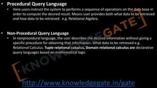http://www.knowledgegate.in/gate
• Procedural Query Language
• Here users instruct the system to performs a sequence of operations on the data base in
order to compute the desired result. Means user provides both what data to be retrieved
and how data to be retrieved. e.g. Relational Algebra.
• Non-Procedural Query Language
• In nonprocedural language, the user describes the desired information without giving a
specific procedure for obtaining that information. What data to be retrieved e.g.
Relational Calculus. Tuple relational calculus, Domain relational calculus are declarative
query languages based on mathematical logic
 