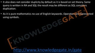 http://www.knowledgegate.in/gate
• It also does not consider duplicity by default as it is based on set theory. Same
query is written in RA and SQL the result may be different as SQL considers
duplication.
• As it is pure mathematics no use of English keywords. Operators are represented
using symbols.
 