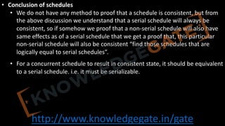 http://www.knowledgegate.in/gate
• Conclusion of schedules
• We do not have any method to proof that a schedule is consistent, but from
the above discussion we understand that a serial schedule will always be
consistent, so if somehow we proof that a non-serial schedule will also have
same effects as of a serial schedule that we get a proof that, this particular
non-serial schedule will also be consistent “find those schedules that are
logically equal to serial schedules”.
• For a concurrent schedule to result in consistent state, it should be equivalent
to a serial schedule. i.e. it must be serializable.
 