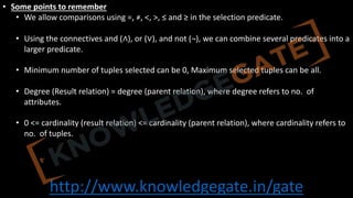 http://www.knowledgegate.in/gate
• Some points to remember
• We allow comparisons using =, ≠, <, >, ≤ and ≥ in the selection predicate.
• Using the connectives and (∧), or (∨), and not (¬), we can combine several predicates into a
larger predicate.
• Minimum number of tuples selected can be 0, Maximum selected tuples can be all.
• Degree (Result relation) = degree (parent relation), where degree refers to no. of
attributes.
• 0 <= cardinality (result relation) <= cardinality (parent relation), where cardinality refers to
no. of tuples.
 