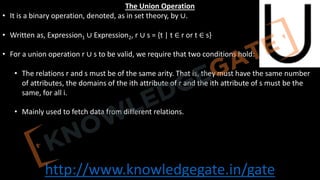 http://www.knowledgegate.in/gate
The Union Operation
• It is a binary operation, denoted, as in set theory, by ∪.
• Written as, Expression1 ∪ Expression2, r ∪ s = {t | t ∈ r or t ∈ s}
• For a union operation r ∪ s to be valid, we require that two conditions hold:
• The relations r and s must be of the same arity. That is, they must have the same number
of attributes, the domains of the ith attribute of r and the ith attribute of s must be the
same, for all i.
• Mainly used to fetch data from different relations.
 