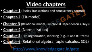 http://www.knowledgegate.in/gate
Video chapters
• Chapter-1 (Bscics Transactions and concurrency control)
• Chapter-2 (ER-model)
• Chapter-3 (Relational model, Functional Dependencies, Keys)
• Chapter-4 (Normalization)
• Chapter-5 (File organization, indexing (e.g., B and B+ trees)
• Chapter-6 (Relational algebra, tuple calculus, SQL)
 