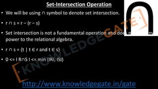 http://www.knowledgegate.in/gate
Set-Intersection Operation
• We will be using ∩ symbol to denote set intersection.
• r ∩ s = r − (r − s)
• Set intersection is not a fundamental operation and does not add any
power to the relational algebra.
• r ∩ s = {t | t ∈ r and t ∈ s}
• 0 <= Ӏ R∩S Ӏ <= min (ӀRӀ, ӀSӀ)
 