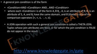 http://www.knowledgegate.in/gate
• A general join condition is of the form
• <Condition>AND <Condition> AND...AND <Condition>
• where each <Condition> is of the form Ai θ Bj , Ai is an attribute of R, Bj is an
attribute of S, Ai and Bj have the same domain, and θ (theta) is one of the
comparison operators {=, <, ≤, ≠, >, ≥}.
• A JOIN operation with such a general join condition is called a THETA JOIN.
Tuples whose join attributes are NULL or for which the join condition is FALSE
do not appear in the result.
 