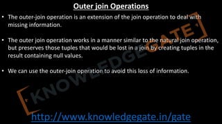 http://www.knowledgegate.in/gate
Outer join Operations
• The outer-join operation is an extension of the join operation to deal with
missing information.
• The outer join operation works in a manner similar to the natural join operation,
but preserves those tuples that would be lost in a join by creating tuples in the
result containing null values.
• We can use the outer-join operation to avoid this loss of information.
 