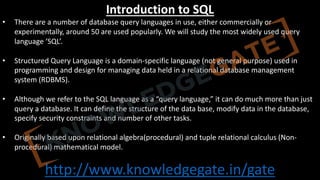http://www.knowledgegate.in/gate
Introduction to SQL
• There are a number of database query languages in use, either commercially or
experimentally, around 50 are used popularly. We will study the most widely used query
language ‘SQL’.
• Structured Query Language is a domain-specific language (not general purpose) used in
programming and design for managing data held in a relational database management
system (RDBMS).
• Although we refer to the SQL language as a “query language,” it can do much more than just
query a database. It can define the structure of the data base, modify data in the database,
specify security constraints and number of other tasks.
• Originally based upon relational algebra(procedural) and tuple relational calculus (Non-
procedural) mathematical model.
 