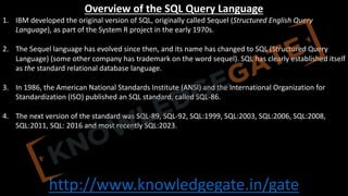 http://www.knowledgegate.in/gate
Overview of the SQL Query Language
1. IBM developed the original version of SQL, originally called Sequel (Structured English Query
Language), as part of the System R project in the early 1970s.
2. The Sequel language has evolved since then, and its name has changed to SQL (Structured Query
Language) (some other company has trademark on the word sequel). SQL has clearly established itself
as the standard relational database language.
3. In 1986, the American National Standards Institute (ANSI) and the International Organization for
Standardization (ISO) published an SQL standard, called SQL-86.
4. The next version of the standard was SQL-89, SQL-92, SQL:1999, SQL:2003, SQL:2006, SQL:2008,
SQL:2011, SQL: 2016 and most recently SQL:2023.
 