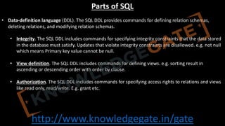 http://www.knowledgegate.in/gate
Parts of SQL
• Data-definition language (DDL). The SQL DDL provides commands for defining relation schemas,
deleting relations, and modifying relation schemas.
• Integrity. The SQL DDL includes commands for specifying integrity constraints that the data stored
in the database must satisfy. Updates that violate integrity constraints are disallowed. e.g. not null
which means Primary key value cannot be null.
• View definition. The SQL DDL includes commands for defining views. e.g. sorting result in
ascending or descending order with order by clause.
• Authorization. The SQL DDL includes commands for specifying access rights to relations and views
like read only, read/write. E.g. grant etc.
 