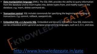 http://www.knowledgegate.in/gate
• Data-manipulation language (DML). The SQL DML provides the ability to query information
from the database and to insert tuples into, delete tuples from, and modify tuples in the
database. e.g. insert, delete command etc.
• Transaction control. SQL includes commands for specifying the beginning and ending of
transactions. E.g. commit, rollback, savepoint etc.
• Embedded SQL and dynamic SQL. Embedded and dynamic SQL define how SQL statements
can be embedded within general-purpose programming languages, such as C, C++, and Java.
 