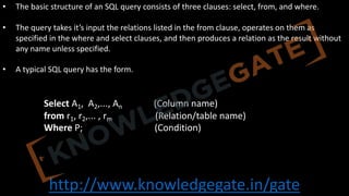 http://www.knowledgegate.in/gate
• The basic structure of an SQL query consists of three clauses: select, from, and where.
• The query takes it’s input the relations listed in the from clause, operates on them as
specified in the where and select clauses, and then produces a relation as the result without
any name unless specified.
• A typical SQL query has the form.
Select A1, A2,..., An (Column name)
from r1, r2,... , rm (Relation/table name)
Where P; (Condition)
 