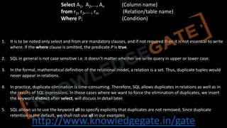 http://www.knowledgegate.in/gate
1. It is to be noted only select and from are mandatory clauses, and if not required then it is not essential to write
where. If the where clause is omitted, the predicate P is true.
2. SQL in general is not case sensitive i.e. it doesn’t matter whether we write query in upper or lower case.
3. In the formal, mathematical definition of the relational model, a relation is a set. Thus, duplicate tuples would
never appear in relations.
4. In practice, duplicate elimination is time-consuming. Therefore, SQL allows duplicates in relations as well as in
the results of SQL expressions. In those cases where we want to force the elimination of duplicates, we insert
the keyword distinct after select, will discuss in detail later.
5. SQL allows us to use the keyword all to specify explicitly that duplicates are not removed, Since duplicate
retention is the default, we shall not use all in our examples
Select A1, A2,..., An (Column name)
from r1, r2,... , rm (Relation/table name)
Where P; (Condition)
 