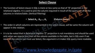 http://www.knowledgegate.in/gate
Select Clause
• The function of Select clause in SQL is more or less same as that of ‘∏’ projection in the
relational algebra. It is used to pick the column required in result of the query out of all the
columns in relation/table. (Vertical filtering)
• Select A1, A2,..., An (Column name)
• The order in which columns are represented in the select clause, will be same the column will
appear in the relation.
• It is to be noted that in Relational Algebra ‘∏’ projection is not mandatory and should be used
only when we require less than all the column available in the table, but is SQL even if we
need all the column we must use Select, the argument is it makes SQL query more readable.
 